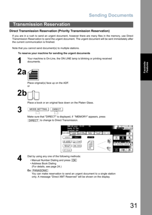 Page 31Sending Documents
31
Transmission Reservation
Facsimile
Features
Direct Transmission Reservation (Priority Transmission Reservation)
If you are in a rush to send an urgent document, however there are many files in the memory, use Direct
Transmission Reservation to send the urgent document. The urgent document will be sent immediately after
the current communication is finished.
Note that you cannot send document(s) to multiple stations.
To reserve your machine for sending the urgent documents
1
Your...