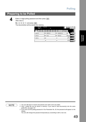 Page 49Polling
49
Preparing to be Polled
Facsimile
Features
NOTE1. You can still send or receive documents even when set to be polled.
2. Only 1 polled file can be stored in memory. If you need to add document(s) into the same
polled file, see page 107.
3. If you have set the polling password in Fax Parameter No. 26, the password will appear on the
display.  
You can still change the password temporarily by overwriting it with a new one.
4
Enter a 4-digit polling password and then press  .
(See note 3) 
Ex: and...