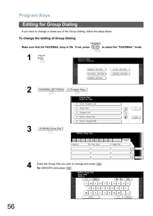 Page 56Program Keys
56
If you have to change or erase any of the Group Dialing, follow the steps below.
To change the setting of Group Dialing
Make sure that the FAX/EMAIL lamp is ON.  If not, press   to select the FAX/EMAIL mode.
Editing for Group Dialing
1
 
2 
3
4
Enter the Group Dial you wish to change and press  .
Ex:GROUP.A and press  .
Function Mode
Select A Function
GENERAL SETTINGS
FAX/EMAIL SETTINGSCOPIER SETTINGS
PRINTER SETTINGS
SCANNER SETTINGS
FAX/EMAIL SETTINGS01 Program Keys
Program Keys 
Select...