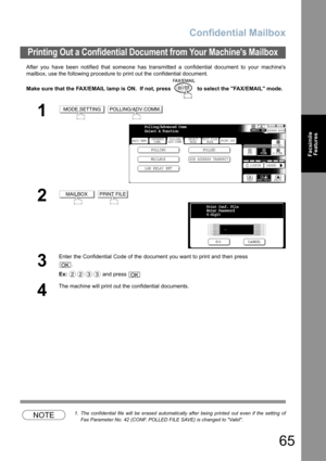 Page 65Confidential Mailbox
65
Facsimile
Features
After you have been notified that someone has transmitted a confidential document to your machines
mailbox, use the following procedure to print out the confidential document.
Make sure that the FAX/EMAIL lamp is ON.  If not, press   to select the FAX/EMAIL mode.
NOTE1. The confidential file will be erased automatically after being printed out even if the setting of
Fax Parameter No. 42 (CONF. POLLED FILE SAVE) is changed to Valid.
Printing Out a Confidential...