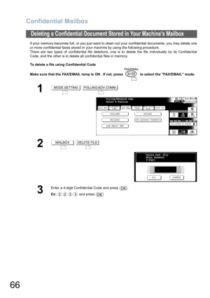 Page 66Confidential Mailbox
66
If your memory becomes full, or you just want to clean out your confidential documents, you may delete one
or more confidential faxes stored in your machine by using the following procedure.
There are two types of confidential file deletions, one is to delete the file individually by its Confidential
Code, and the other is to delete all confidential files in memory.
To delete a file using Confidential Code
Make sure that the FAX/EMAIL lamp is ON.  If not, press   to select the...