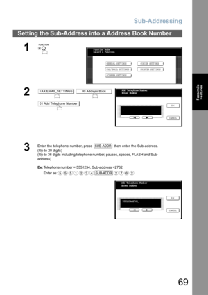 Page 69Sub-Addressing
69
Facsimile
Features
Setting the Sub-Address into a Address Book Number
1
 
2 
3
Enter the telephone number, press   then enter the Sub-address.
(Up to 20 digits)
(Up to 36 digits including telephone number, pauses, spaces, FLASH and Sub-
address)
Ex:Telephone number = 5551234, Sub-address =2762
Enter as:
Function Mode
Select A Function
GENERAL SETTINGS
FAX/EMAIL SETTINGSCOPIER SETTINGS
PRINTER SETTINGS
SCANNER SETTINGS
FAX/EMAIL SETTINGS00 Address Book
01 Add Telephone Number
Add...