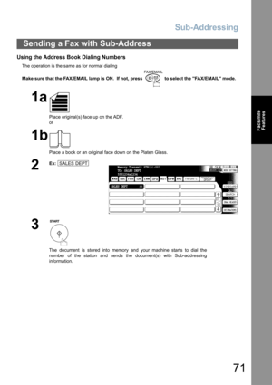 Page 71Sub-Addressing
71
Facsimile
Features
Using the Address Book Dialing Numbers
The operation is the same as for normal dialing
Make sure that the FAX/EMAIL lamp is ON.  If not, press   to select the FAX/EMAIL mode.
Sending a Fax with Sub-Address
1a
Place original(s) face up on the ADF.
or
1b
Place a book or an original face down on the Platen Glass.
2
Ex:
3
The document is stored into memory and your machine starts to dial the
number of the station and sends the document(s) with Sub-addressing
information....