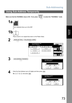 Page 73Sub-Addressing
73
Facsimile
Features
Make sure that the FAX/EMAIL lamp is ON.  If not, press   to select the FAX/EMAIL mode.
Using Sub-Address Temporarily
1a
Place original(s) face up on the ADF.
or
1b
Place a book or an original face down on the Platen Glass.
2 
3
4
Enter the Sub-Address (up to 20 digits) and then press  .
Ex: and press 
MODE SETTINGPOLLING/ADV.COMM.
BASIC MENU
POLLING POLLED
MAILBOX
SUB ADDRESS TRANSMIT
PRINT OUT
STDFINE
TEXT/PHOTO
MEMORY XMTADDRESS BOOK
S-FINE 600dpi
LIGHTER DARKER...