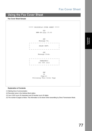 Page 77Fax Cover Sheet
77
Using the Fax Cover Sheet
Facsimile
Features
Fax Cover Sheet Sample
Explanation of Contents***** FACSIMILE COVER SHEET *****
(1)
MMM-dd-yyyy 15:00
(2)
Message To:
SALES DEPT.
(3)
Message From:
PANASONIC
201 555 1212
(4)
02
Page(s)
Following This Cover Page
(1) Starting time of communication.
(2) Recorded name in the Address Book station.
(3) Your LOGO (up to 25 characters) and ID Number (up to 20 digits).
(4) The number of pages to follow. This information is not shown when...