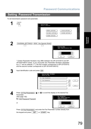 Page 79Password Communications
79
Facsimile
Features
To set transmission password and parameter,
Setting  Password Transmission
1
 
2 
* Certain Parameter Numbers may differ between the DP-2310/3010 and DP-
3510/4510/6010 series. If you encounter two Parameter Numbers separated
by a / and an asterisk (*), the first number corresponds to (DP-2310/3010)
and the second number corresponds to (DP-3510/4510/6010).
3
Input identification code and press  .
4
Press     or   to scroll the display to the desired Fax...