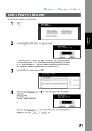 Page 81Password Communications
81
Facsimile
Features
To set receiving password and parameter,
Setting Password Reception
1
 
2 
* Certain Parameter Numbers may differ between the DP-2310/3010 and DP-
3510/4510/6010 series. If you encounter two Parameter Numbers separated
by a / and an asterisk (*), the first number corresponds to (DP-2310/3010)
and the second number corresponds to (DP-3510/4510/6010).
3
Input identification code and press  .
4
Press     or   to scroll the display to the desired Fax 
Parameter....