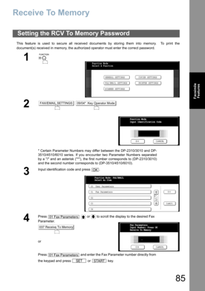 Page 8585
Facsimile
Features
Receive To Memory
This feature is used to secure all received documents by storing them into memory.  To print the
document(s) received in memory, the authorized operator must enter the correct password.
Setting the RCV To Memory Password
1
 
2 
* Certain Parameter Numbers may differ between the DP-2310/3010 and DP-
3510/4510/6010 series. If you encounter two Parameter Numbers separated
by a / and an asterisk (*), the first number corresponds to (DP-2310/3010)
and the second number...