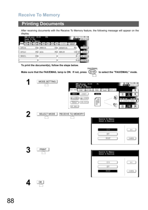 Page 88Receive To Memory
88
After receiving documents with the Receive To Memory feature, the following message will appear on the
display.
To print the document(s), follow the steps below. 
Make sure that the FAX/EMAIL lamp is ON.  If not, press   to select the FAX/EMAIL mode.
Printing Documents
1
2
 
3
4
MMM-dd-yyyy  15:00     05%
Ready To Fax
Message In Memory
AFRICA
ASIA AMERICA
ANTARTICA
APOLLO
BERLIN
BRAZIL
MODE SETTING
BASIC MENUPRINT OUT
STDFINE
TEXT/PHOTO
MEMORY XMTADDRESS BOOK
S-FINE 600dpi
LIGHTER...