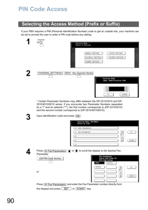 Page 9090
PIN Code Access
If your PBX requires a PIN (Personal Identification Number) code to get an outside line, your machine can
be set to prompt the user to enter a PIN code before any dialing.
Selecting the Access Method (Prefix or Suffix)
1
 
2 
* Certain Parameter Numbers may differ between the DP-2310/3010 and DP-
3510/4510/6010 series. If you encounter two Parameter Numbers separated
by a / and an asterisk (*), the first number corresponds to (DP-2310/3010)
and the second number corresponds to...