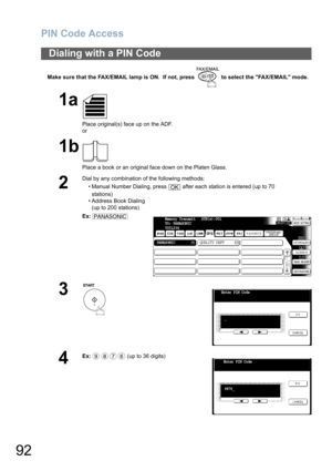 Page 92PIN Code Access
92
Make sure that the FAX/EMAIL lamp is ON.  If not, press   to select the FAX/EMAIL mode.
Dialing with a PIN Code
1a
Place original(s) face up on the ADF.
or
1b
Place a book or an original face down on the Platen Glass.
2
Dial by any combination of the following methods:
• Manual Number Dialing, press   after each station is entered (up to 70
stations) 
• Address Book Dialing
(up to 200 stations)
Ex:
3
4
Ex: (up to 36 digits)
OK
PANASONICMemory Transmit   STN(s):001
TO: PANASONIC...