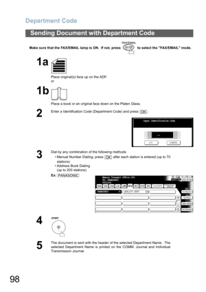 Page 98Department Code
98
Make sure that the FAX/EMAIL lamp is ON.  If not, press   to select the FAX/EMAIL mode.
Sending Document with Department Code
1a
Place original(s) face up on the ADF.
or
1b
Place a book or an original face down on the Platen Glass.
2
Enter a Identification Code (Department Code) and press  .
3
Dial by any combination of the following methods:
• Manual Number Dialing, press   after each station is entered (up to 70
stations) 
• Address Book Dialing
(up to 200 stations)
Ex:
4
5
The...