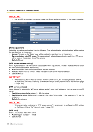 Page 102IMPORTANT•Use an NTP server when the more accurate time & date setting is required for the system operation.
[Time adjustment]
Select the time adjustment method from the following. Time adjusted by the selected method will be used as
the standard time of the camera.
• Manual:  Time set on the “Basic” page will be used as the standard time of the camera.
• Synchronization with NTP server:  Time automatically adjusted by synchronizing with the NTP server
will be used as the standard time of the camera.
•...