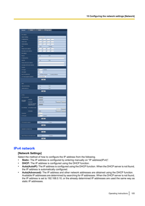 Page 105IPv4 network[Network Settings]
Select the method of how to configure the IP address from the following.
• Static:  The IP address is configured by entering manually on “IP address(IPv4)”.
• DHCP:  The IP address is configured using the DHCP function.
• Auto(AutoIP):  The IP address is configured using the DHCP function. When the DHCP server is not found,
the IP address is automatically configured.
• Auto(Advanced):  The IP address and other network addresses are obtained using the DHCP function....