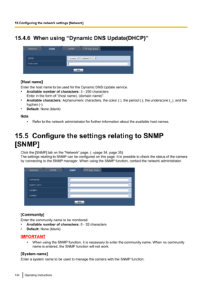 Page 13415.4.6  When using “Dynamic DNS Update(DHCP)”
[Host name]
Enter the host name to be used for the Dynamic DNS Update service.
• Available number of characters:  3 - 250 characters
Enter in the form of “(host name). (domain name)”.
• Available characters:  Alphanumeric characters, the colon (:), the period (.), the underscore (_), and the
hyphen (-).
• Default:  None (blank)
Note
•Refer to the network administrator for further information about the available host names.
15.5  Configure the settings...