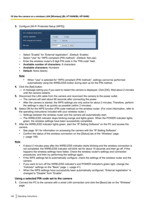 Page 1463.Configure [Wi-Fi Protected Setup (WPS)].
–Select “Enable” for “External registration”. (Default: Enable)
– Select “Use” for “WPS compliant (PIN method)”. (Default: Not use)
– Enter the wireless router's 8 digit PIN code in the “PIN code” field.
• Available number of characters:  8 characters
• Available characters:  Numbers
• Default:  None (blank)
Note
•When “Use” is selected for “WPS compliant (PIN method)”, settings cannot be performed
automatically using the WIRELESS button during start up for...