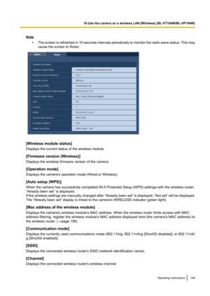 Page 149Note•The screen is refreshed in 10 seconds intervals periodically to monitor the radio wave status. This may
cause the screen to flicker.
[Wireless module status]
Displays the current status of the wireless module.
[Firmware version (Wireless)]
Displays the wireless firmware version of the camera.
[Operation mode]
Displays the camera's operation mode (Wired or Wireless).
[Auto setup (WPS)]
When the camera has successfully completed Wi-fi Protected Setup (WPS) settings with the wireless router,...