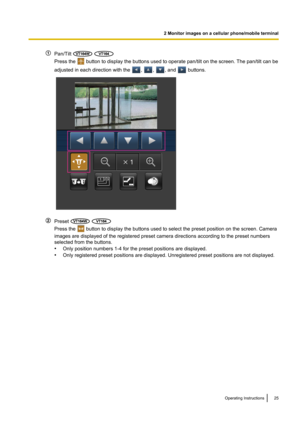 Page 25Pan/Tilt  
Press the  button to display the buttons used to operate pan/tilt on the screen. The pan/tilt can be
adjusted in each direction with the 
, , , and  buttons.
Preset  
Press the  button to display the buttons used to select the preset position on the screen. Camera
images are displayed of the registered preset camera directions according to the preset numbers
selected from the buttons.
• Only position numbers 1-4 for the preset positions are displayed.
• Only registered preset positions are...