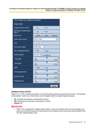 Page 59[Adaptive black stretch]
Select  “On” or “Off”  to determine whether or not to activate the darkness compensation function. The darkness
compensation function can make darker parts of images brighter by digital image processing.
• On:  Activates the darkness compensation function.
• Off:  Deactivates the darkness compensation function.
• Default:  Off
IMPORTANT
•When “On” is selected for “Adaptive black stretch”, noise in the darker parts may be increased, and
parts around borders between the darker...