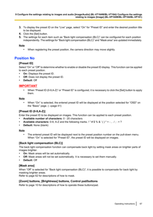 Page 673.To display the preset ID on the “Live” page, select “On” for “Preset ID” and enter the desired position title
to be displayed.
4. Click the [Set] button.
5. The settings for each item such as “Back light compensation (BLC)” can be configured for each position
independently. The settings for  “Back light compensation (BLC) ” and  “Mask area ” are updated immediately.
Note
•When registering the preset position, the camera direction may move slightly.
Position No [Preset ID]
Select  “On” or “Off”  to...
