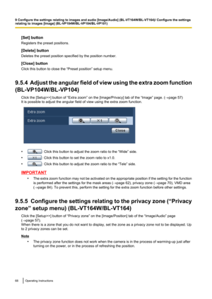 Page 68[Set] button
Registers the preset positions.
[Delete] button
Deletes the preset position specified by the position number.
[Close] button
Click this button to close the “Preset position” setup menu.
9.5.4  Adjust the angular field of view using the extra zoom function
(BL-VP104W/BL-VP104)
Click the [Setup>>] button of “Extra zoom” on the [Image/Privacy] tab of the “Image” page. ( ®page 57)
It is possible to adjust the angular field of view using the extra zoom function.
•: Click this button to adjust the...