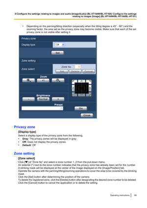 Page 69•Depending on the panning/tilting direction (especially when the tilting degree is 45° - 90°) and the
zooming factor, the area set as the privacy zone may become visible. Make sure that each of the set
privacy zone is not visible after setting it.
Privacy zone
[Display type]
Select a display type of the privacy zone from the following.
• Gray:  The privacy zones will be displayed in gray.
• Off:  Does not display the privacy zones.
• Default:  Off
Zone setting [Zone select]
Click [
] of “Zone No” and...
