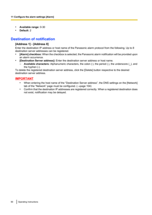 Page 90•Available range:  0-30
• Default:  2
Destination of notification [Address 1] - [Address 8]
Enter the destination IP address or host name of the Panasonic alarm protocol from the following. Up to 8
destination server addresses can be registered.
• [Alarm ] checkbox:  When the checkbox is selected, the Panasonic alarm notification will be provided upon
an alarm occurrence.
• [Destination Server address]:  Enter the destination server address or host name.
– Available characters:  Alphanumeric characters,...