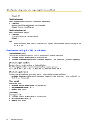 Page 92•Default:  Off
[Notification data]
Select the type of data notification. Select one of the following.
• Face data
Detection info.(Original)/Detection info.(Advanced)
Default:  Detection info.(Original)
[Notification interval]
Select the notification interval.
• Face data
1s/2s/3s/4s/5s/6s/10s/15s/20s/30s/1min
Default:  1s
Note
•When [Notification data] is set to “Detection info.(Original)”, the [Notification interval] can only be set
to “1s” or “2s”.
Destination setting for XML notification [Destination...