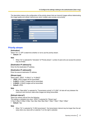 Page 97The description below is the configuration of the priority stream that can transmit images without deteriorating
the image quality and refresh interval even when multiple users access concurrently.
Priority stream
[Activation]
Select “On” or “Off” to determine whether or not to use the priority stream.
• Default:  Off
Note
•When  “On” is selected for  “Activation” of “Priority stream ”, number of users who can access the camera
may be limited.
[Destination IP address(1)]
Enter the first destination IP...