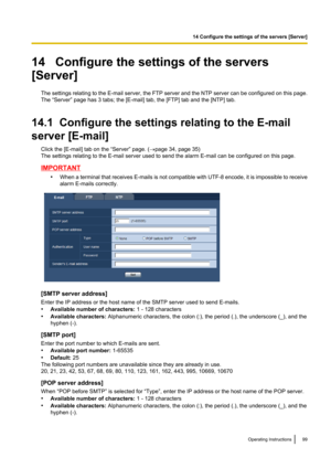 Page 9914   Configure the settings of the servers
[Server]
The settings relating to the E -mail server, the FTP server and the NTP server can be configured on this page.
The “Server” page has 3 tabs; the [E-mail] tab, the [FTP] tab and the [NTP] tab.
14.1  Configure the settings relating to the E-mail
server [E-mail] Click the [E-mail] tab on the “Server” page. ( ®page 34, page 35)
The settings relating to the E-mail server used to send the alarm E-mail can be configured on this page.
IMPORTANT
•When a terminal...