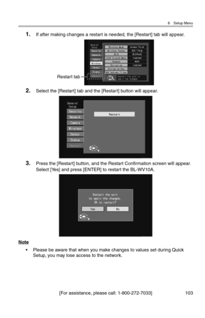 Page 1046 Setup Menu
[For assistance, please call: 1-800-272-7033] 103
1.If after making changes a restart is needed, the [Restart] tab will appear.
2.Select the [Restart] tab and the [Restart] button will appear.
3.Press the [Restart] button, and the Restart Confirmation screen will appear. 
Select [Yes] and press [ENTER] to restart the BL-WV10A.
Note
• Please be aware that when you make changes to values set during Quick 
Setup, you may lose access to the network.
Restart tab 