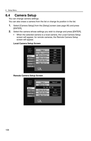 Page 1096 Setup Menu
108
6.4 Camera Setup
You can change camera settings.
You can also erase a camera from the list or change its position in the list.
1.Select [Camera Setup] from the [Setup] screen (see page 95) and press 
[ENTER].
2.Select the camera whose settings you wish to change and press [ENTER].
• When the selected camera is a local camera, the Local Camera Setup 
screen will appear; for remote cameras, the Remote Camera Setup 
screen will appear.
Local Camera Setup Screen
Remote Camera Setup Screen 