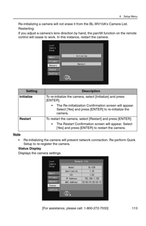 Page 1146 Setup Menu
[For assistance, please call: 1-800-272-7033] 113
Re-initializing a camera will not erase it from the BL-WV10A's Camera List.
Restarting:
If you adjust a camera's lens direction by hand, the pan/tilt function on the remote 
control will cease to work. In this instance, restart the camera.
Note
• Re-initializing the camera will prevent network connection. Re-perform Quick 
Setup to re-register the camera.
Status Display
Displays the camera settings.
SettingDescription
InitializeTo...