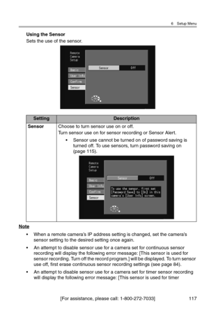 Page 1186 Setup Menu
[For assistance, please call: 1-800-272-7033] 117
Using the Sensor
Sets the use of the sensor.
Note
• When a remote camera’s IP address setting is changed, set the camera’s 
sensor setting to the desired setting once again.
• An attempt to disable sensor use for a camera set for continuous sensor 
recording will display the following error message: [This sensor is used for 
sensor recording. Turn off the record program.] will be displayed. To turn sensor 
use off, first erase continuous...