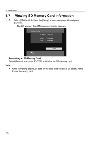 Page 1216 Setup Menu
120
6.7 Viewing SD Memory Card Information
1.Select [SD Card Info] from the [Setup] screen (see page 95) and press 
[ENTER].
• The SD Memory Card Management screen appears.
Formatting an SD Memory Card
Select [Format] and press [ENTER] to initialize an SD memory card.
Note
• Once formatting begins, all data on the card will be erased. Be careful not to 
format the wrong card. 