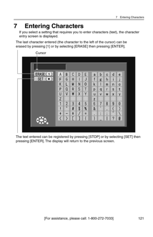 Page 1227 Entering Characters
[For assistance, please call: 1-800-272-7033] 121
7 Entering Characters
If you select a setting that requires you to enter characters (text), the character 
entry screen is displayed.
Cursor
The text entered can be registered by pressing [STOP] or by selecting [SET] then 
pressing [ENTER]. The display will return to the previous screen. The last character entered (the character to the left of the cursor) can be 
erased by pressing [1] or by selecting [ERASE] then pressing [ENTER]. 