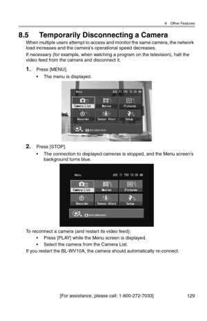 Page 1308 Other Features
[For assistance, please call: 1-800-272-7033] 129
8.5 Temporarily Disconnecting a Camera
When multiple users attempt to access and monitor the same camera, the network 
load increases and the camera's operational speed decreases.
If necessary (for example, when watching a program on the television), halt the 
video feed from the camera and disconnect it.
1.Press [MENU].
• The menu is displayed.
2.Press [STOP].
• The connection to displayed cameras is stopped, and the Menu...