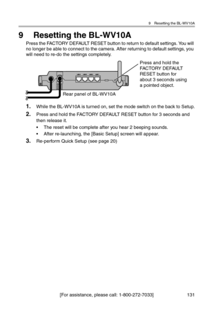 Page 1329 Resetting the BL-WV10A
[For assistance, please call: 1-800-272-7033] 131
9 Resetting the BL-WV10A
Press the FACTORY DEFAULT RESET button to return to default settings. You will 
no longer be able to connect to the camera. After returning to default settings, you 
will need to re-do the settings completely.
1.While the BL-WV10A is turned on, set the mode switch on the back to Setup.
2.Press and hold the FACTORY DEFAULT RESET button for 3 seconds and 
then release it.
• The reset will be complete after...