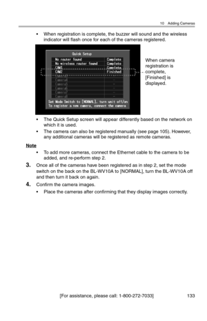 Page 13410 Adding Cameras
[For assistance, please call: 1-800-272-7033] 133
• When registration is complete, the buzzer will sound and the wireless 
indicator will flash once for each of the cameras registered.
• The Quick Setup screen will appear differently based on the network on 
which it is used.
• The camera can also be registered manually (see page 105). However, 
any additional cameras will be registered as remote cameras.
Note
• To add more cameras, connect the Ethernet cable to the camera to be 
added,...