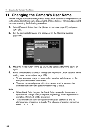 Page 13511 Changing the Camera's User Name
134
11 Changing the Camera's User Name
To view images from cameras registered using Quick Setup on a computer without 
setting the administrator name or password, change the user name and password 
for a camera using the following procedure.
1.Select [General Setup] from the [Setup] screen (see page 95) and press 
[ENTER].
2.Set the administrator name and password on the [Camera] tab (see 
page 100).
3.Move the mode switch on the BL-WV10A to Setup and turn the...