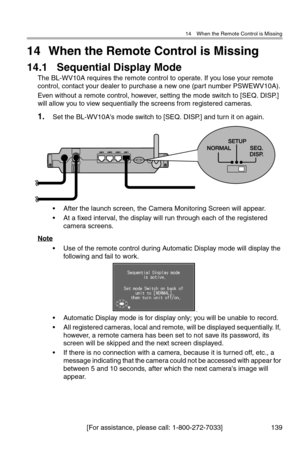 Page 14014 When the Remote Control is Missing
[For assistance, please call: 1-800-272-7033] 139
14 When the Remote Control is Missing
14.1 Sequential Display Mode
The BL-WV10A requires the remote control to operate. If you lose your remote 
control, contact your dealer to purchase a new one (part number PSWEWV10A).
Even without a remote control, however, setting the mode switch to [SEQ. DISP.] 
will allow you to view sequentially the screens from registered cameras.
1.Set the BL-WV10A's mode switch to [SEQ....