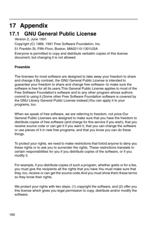 Page 161160
17 Appendix
17.1 GNU General Public License
Version 2, June 1991
Copyright (C) 1989, 1991 Free Software Foundation, Inc.
51 Franklin St, Fifth Floor, Boston, MA02110-1301USA
Everyone is permitted to copy and distribute verbatim copies of this license 
document, but changing it is not allowed.
Preamble
The licenses for most software are designed to take away your freedom to share 
and change it.By contrast, the GNU General Public License is intended to 
guarantee your freedom to share and change free...