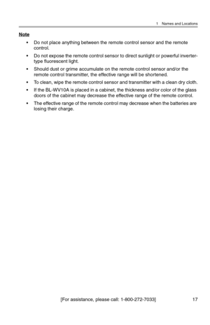 Page 181 Names and Locations
[For assistance, please call: 1-800-272-7033] 17
Note
• Do not place anything between the remote control sensor and the remote 
control.
• Do not expose the remote control sensor to direct sunlight or powerful inverter-
type fluorescent light.
• Should dust or grime accumulate on the remote control sensor and/or the 
remote control transmitter, the effective range will be shortened.
• To clean, wipe the remote control sensor and transmitter with a clean dry cloth.
• If the BL-WV10A...
