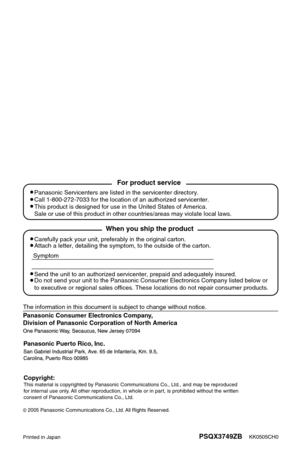 Page 185KK0505CH0PSQX3749ZB
Panasonic Consumer Electronics Company, 
Division of Panasonic Corporation of North America
Printed in Japan
2005Panasonic Communications Co., Ltd. All Rights Reserved.
Panasonic Puerto Rico, Inc.
Carefully pack your unit, preferably in the original carton.
Attach a letter, detailing the symptom, to the outside of the carton.
Symptom
The information in this document is subject to change without notice.
Send the unit to an authorized servicenter, prepaid and adequately insur\
ed.
Do...