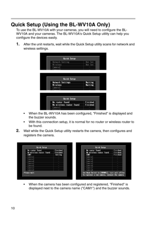 Page 19510
Quick Setup (Using the BL-WV10A Only)
To use the BL-WV10A with your cameras, you will need to configure the BL-
WV10A and your cameras. The BL-WV10A's Quick Setup utility can help you 
configure the devices easily.
1.After the unit restarts, wait while the Quick Setup utility scans for network and 
wireless settings.
• When the BL-WV10A has been configured, "Finished" is displayed and 
the buzzer sounds.
• With this connection setup, it is normal for no router or wireless router to 
be...