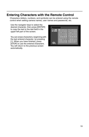 Page 20419
Entering Characters with the Remote Control
Characters (letters, numbers, and symbols) can be entered using the remote 
control when setting camera names, user names and passwords, etc.
Use the navigator keys to select the 
desired character, then press [ENTER] 
to copy the text to the text field in the 
upper-left part of the screen.
You can erase characters, beginning with 
the last entered character, by pressing 
[1]. When you have finished, press 
[STOP] to use the entered characters. 
You will...