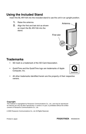 Page 205Using the Included Stand
Insert the BL-WV10A into the included stand to use the unit in an upright position.
Trademarks
• SD mark is a trademark of the SD Card Association.
• QuickTime and the QuickTime logo are trademarks of Apple 
Computer, Inc.
• All other trademarks identified herein are the property of their respective 
owners.
1.Raise the antenna.
2.Align the first and last slot as shown 
an insert the BL-WV10A into the 
stand.Antenna
First slot
KK0505CH0PSQX3750ZAPrinted in Japan
2005Panasonic...
