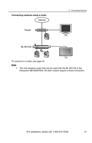 Page 222 Connecting Cameras
[For assistance, please call: 1-800-272-7033] 21
Connecting cameras using a router
To connect to a router, see page 42.
Note
• The only wireless router that can be used with the BL-WV10A is the 
Panasonic BB-HGW700A. All other routers require a wired connection.
Internet
Router
BL-WV10A
TV PC 