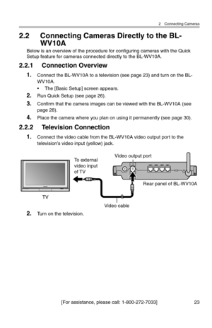 Page 242 Connecting Cameras
[For assistance, please call: 1-800-272-7033] 23
2.2 Connecting Cameras Directly to the BL-
WV10A
Below is an overview of the procedure for configuring cameras with the Quick 
Setup feature for cameras connected directly to the BL-WV10A.
2.2.1 Connection Overview
1.Connect the BL-WV10A to a television (see page 23) and turn on the BL-
WV10A.
• The [Basic Setup] screen appears.
2.Run Quick Setup (see page 26).
3.Confirm that the camera images can be viewed with the BL-WV10A (see 
page...