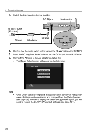 Page 252 Connecting Cameras
24
3.Switch the television input mode to video.
4.Confirm that the mode switch on the back of the BL-WV10A is set to [SETUP].
5.Insert the DC plug from the AC adaptor into the DC IN jack in the BL-WV10A.
6.Connect the AC cord to the AC adaptor and plug it in.
• The [Basic Setup] screen will appear on the television.
Note
• Once Quick Setup is completed, the [Basic Setup] screen will not appear 
again. Settings can be confirmed and changed from the [Setup] screen 
(see page 95). In...